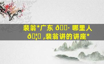 裴翁*
广东 🌷 哪里人 🦟 ,裴翁讲的讲座*